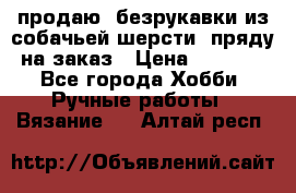 продаю  безрукавки из собачьей шерсти  пряду на заказ › Цена ­ 8 000 - Все города Хобби. Ручные работы » Вязание   . Алтай респ.